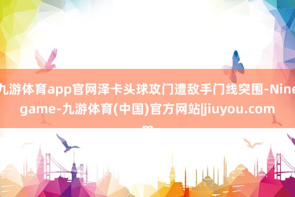 九游体育app官网泽卡头球攻门遭敌手门线突围-Ninegame-九游体育(中国)官方网站|jiuyou.com