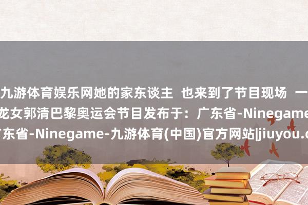 九游体育娱乐网她的家东谈主  也来到了节目现场  一谈共享吧！ 丹丹会客厅小龙女郭清巴黎奥运会节目发布于：广东省-Ninegame-九游体育(中国)官方网站|jiuyou.com