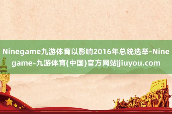 Ninegame九游体育以影响2016年总统选举-Ninegame-九游体育(中国)官方网站|jiuyou.com