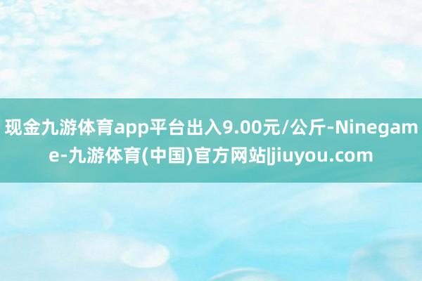 现金九游体育app平台出入9.00元/公斤-Ninegame-九游体育(中国)官方网站|jiuyou.com