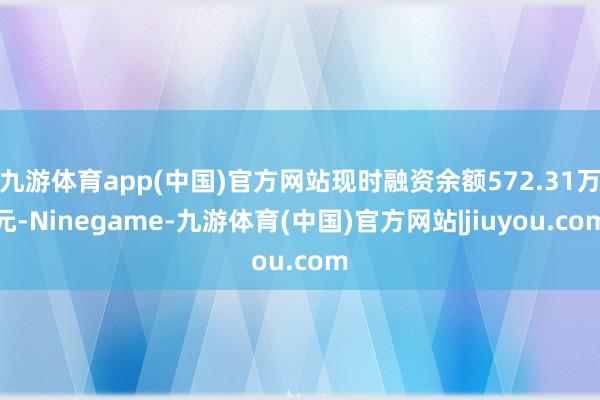 九游体育app(中国)官方网站现时融资余额572.31万元-Ninegame-九游体育(中国)官方网站|jiuyou.com