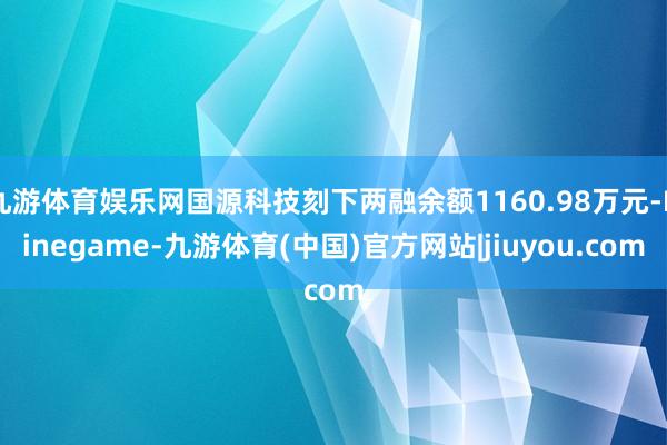 九游体育娱乐网国源科技刻下两融余额1160.98万元-Ninegame-九游体育(中国)官方网站|jiuyou.com