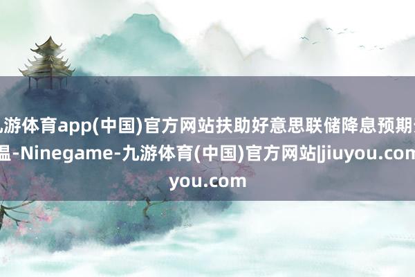 九游体育app(中国)官方网站扶助好意思联储降息预期升温-Ninegame-九游体育(中国)官方网站|jiuyou.com