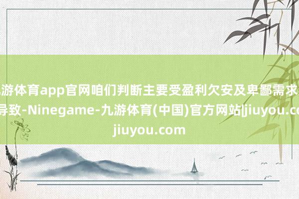 九游体育app官网咱们判断主要受盈利欠安及卑鄙需求分化导致-Ninegame-九游体育(中国)官方网站|jiuyou.com