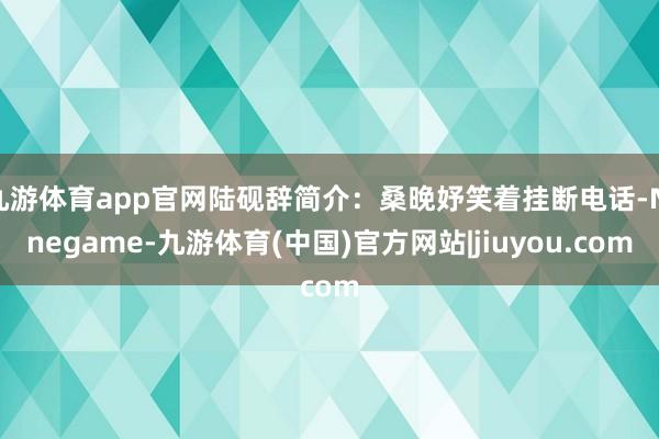 九游体育app官网陆砚辞简介：桑晚妤笑着挂断电话-Ninegame-九游体育(中国)官方网站|jiuyou.com