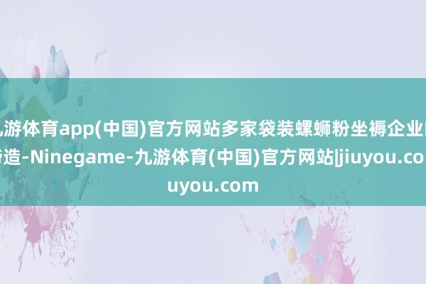 九游体育app(中国)官方网站多家袋装螺蛳粉坐褥企业的缔造-Ninegame-九游体育(中国)官方网站|jiuyou.com