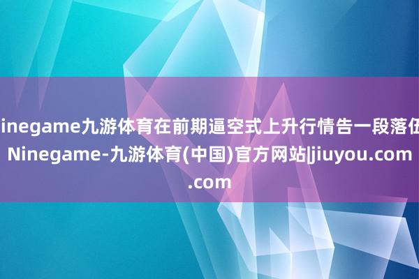 Ninegame九游体育在前期逼空式上升行情告一段落伍-Ninegame-九游体育(中国)官方网站|jiuyou.com