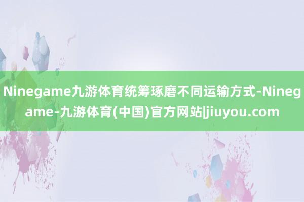 Ninegame九游体育统筹琢磨不同运输方式-Ninegame-九游体育(中国)官方网站|jiuyou.com