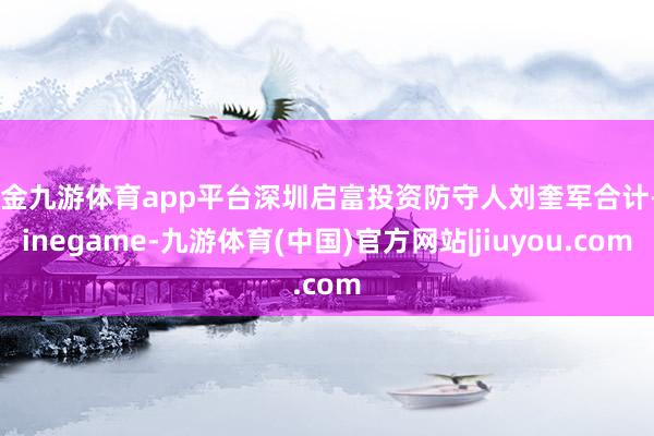 现金九游体育app平台深圳启富投资防守人刘奎军合计-Ninegame-九游体育(中国)官方网站|jiuyou.com