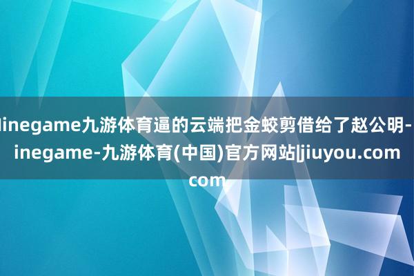 Ninegame九游体育逼的云端把金蛟剪借给了赵公明-Ninegame-九游体育(中国)官方网站|jiuyou.com