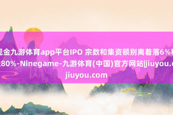 现金九游体育app平台IPO 宗数和集资额别离着落6%和高涨80%-Ninegame-九游体育(中国)官方网站|jiuyou.com