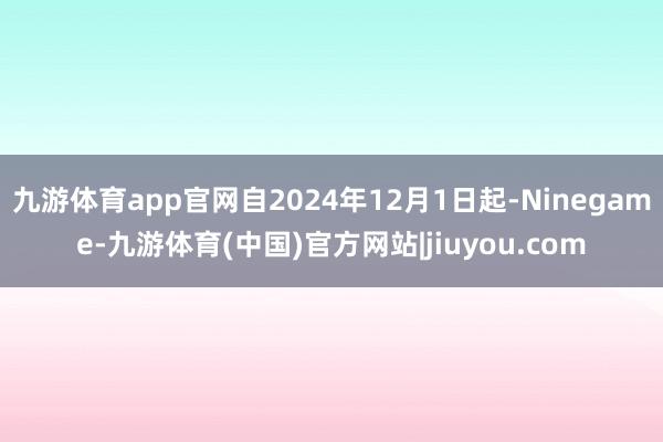 九游体育app官网自2024年12月1日起-Ninegame-九游体育(中国)官方网站|jiuyou.com