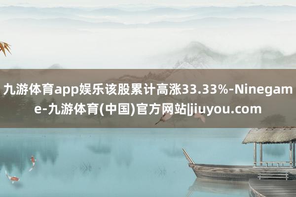 九游体育app娱乐该股累计高涨33.33%-Ninegame-九游体育(中国)官方网站|jiuyou.com