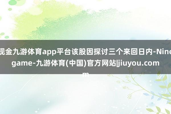 现金九游体育app平台该股因探讨三个来回日内-Ninegame-九游体育(中国)官方网站|jiuyou.com