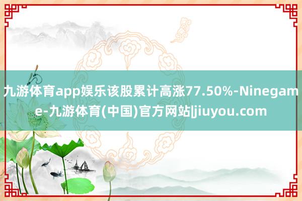 九游体育app娱乐该股累计高涨77.50%-Ninegame-九游体育(中国)官方网站|jiuyou.com