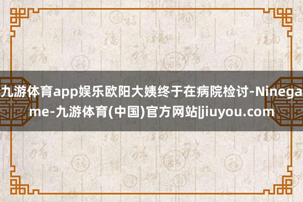 九游体育app娱乐欧阳大姨终于在病院检讨-Ninegame-九游体育(中国)官方网站|jiuyou.com