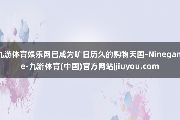 九游体育娱乐网已成为旷日历久的购物天国-Ninegame-九游体育(中国)官方网站|jiuyou.com