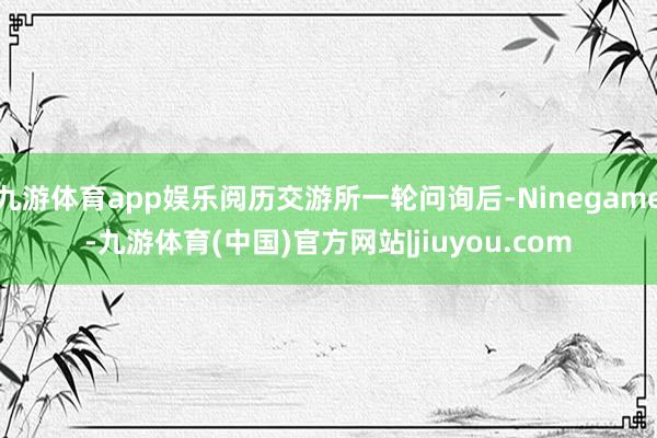 九游体育app娱乐阅历交游所一轮问询后-Ninegame-九游体育(中国)官方网站|jiuyou.com