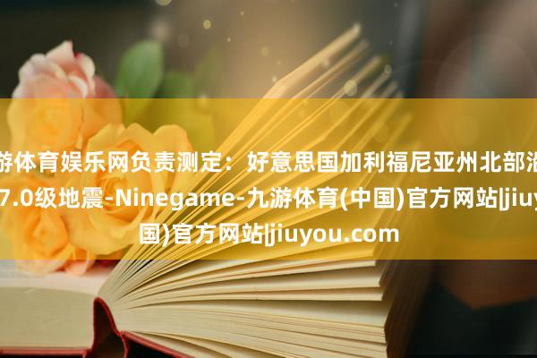 九游体育娱乐网负责测定：好意思国加利福尼亚州北部沿岸近海发生7.0级地震-Ninegame-九游体育(中国)官方网站|jiuyou.com