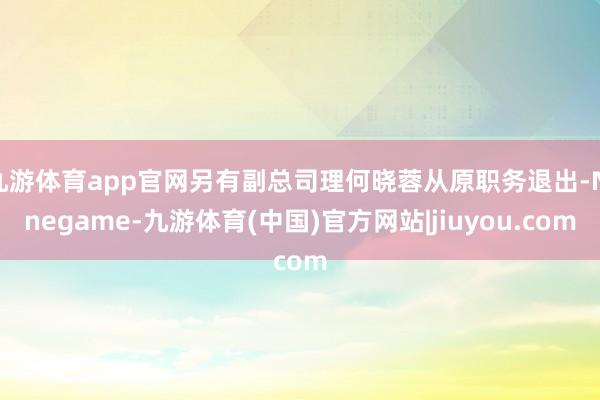 九游体育app官网另有副总司理何晓蓉从原职务退出-Ninegame-九游体育(中国)官方网站|jiuyou.com