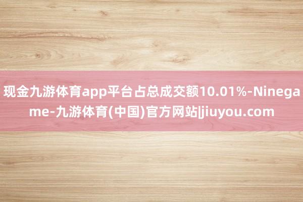 现金九游体育app平台占总成交额10.01%-Ninegame-九游体育(中国)官方网站|jiuyou.com