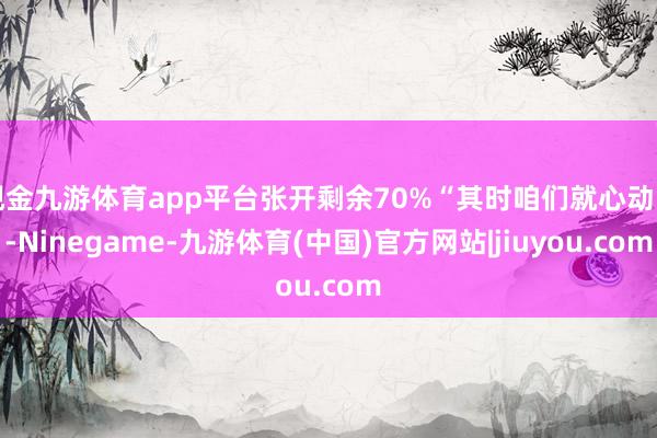 现金九游体育app平台张开剩余70%“其时咱们就心动了-Ninegame-九游体育(中国)官方网站|jiuyou.com