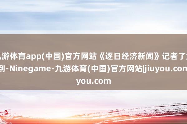 九游体育app(中国)官方网站《逐日经济新闻》记者了解到-Ninegame-九游体育(中国)官方网站|jiuyou.com