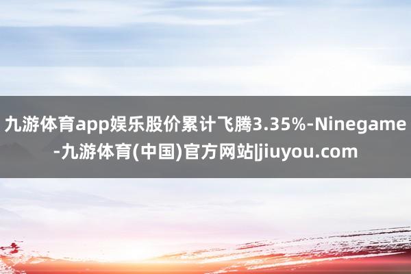 九游体育app娱乐股价累计飞腾3.35%-Ninegame-九游体育(中国)官方网站|jiuyou.com