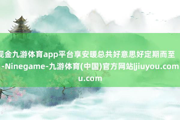 现金九游体育app平台享安暖总共好意思好定期而至    -Ninegame-九游体育(中国)官方网站|jiuyou.com