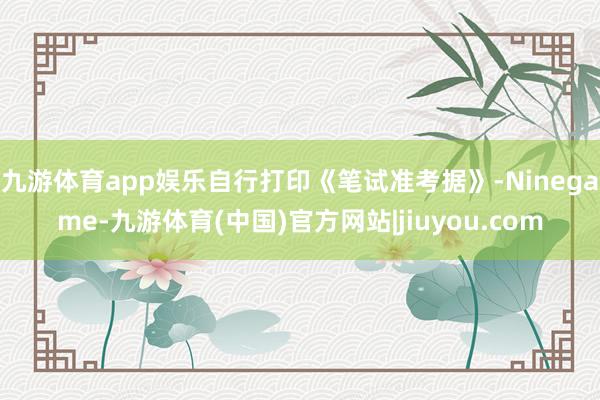 九游体育app娱乐自行打印《笔试准考据》-Ninegame-九游体育(中国)官方网站|jiuyou.com