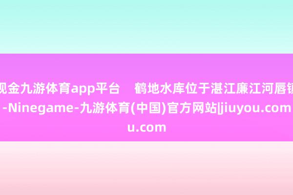 现金九游体育app平台    鹤地水库位于湛江廉江河唇镇-Ninegame-九游体育(中国)官方网站|jiuyou.com