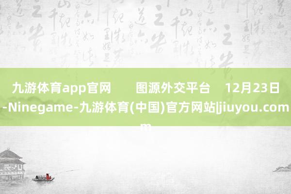 九游体育app官网       图源外交平台    12月23日-Ninegame-九游体育(中国)官方网站|jiuyou.com