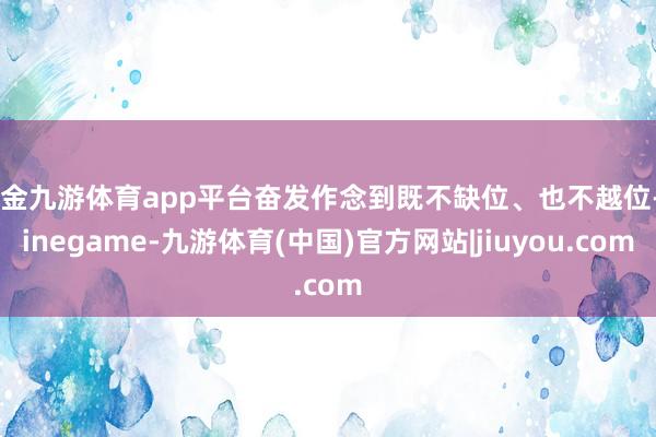 现金九游体育app平台奋发作念到既不缺位、也不越位-Ninegame-九游体育(中国)官方网站|jiuyou.com