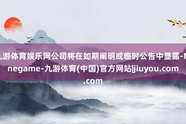 九游体育娱乐网公司将在如期阐明或临时公告中显露-Ninegame-九游体育(中国)官方网站|jiuyou.com