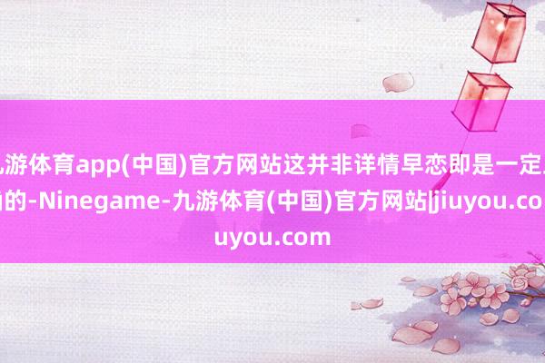 九游体育app(中国)官方网站这并非详情早恋即是一定正确的-Ninegame-九游体育(中国)官方网站|jiuyou.com