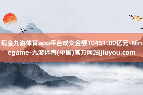 现金九游体育app平台成交金额10451.00亿元-Ninegame-九游体育(中国)官方网站|jiuyou.com