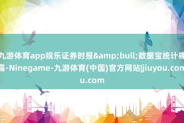 九游体育app娱乐证券时报&bull;数据宝统计裸露-Ninegame-九游体育(中国)官方网站|jiuyou.com