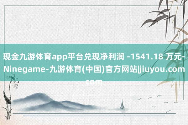 现金九游体育app平台兑现净利润 -1541.18 万元-Ninegame-九游体育(中国)官方网站|jiuyou.com