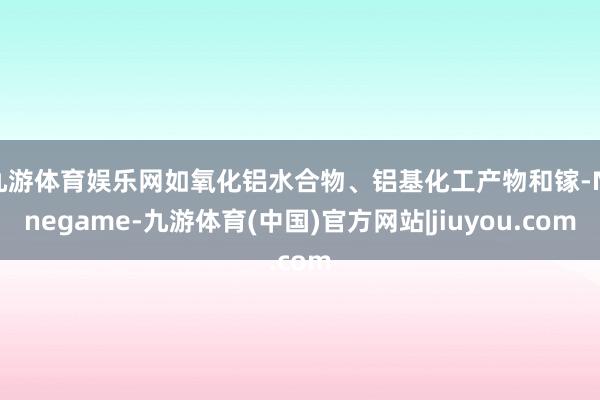 九游体育娱乐网如氧化铝水合物、铝基化工产物和镓-Ninegame-九游体育(中国)官方网站|jiuyou.com