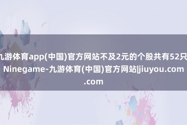 九游体育app(中国)官方网站不及2元的个股共有52只-Ninegame-九游体育(中国)官方网站|jiuyou.com