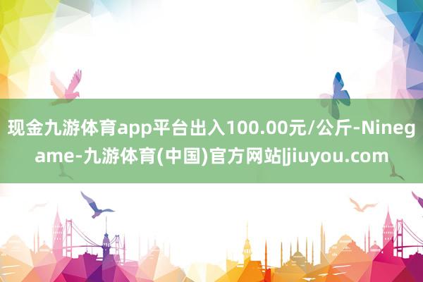 现金九游体育app平台出入100.00元/公斤-Ninegame-九游体育(中国)官方网站|jiuyou.com