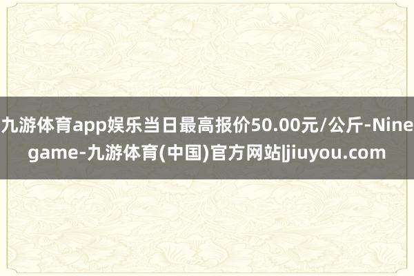 九游体育app娱乐当日最高报价50.00元/公斤-Ninegame-九游体育(中国)官方网站|jiuyou.com