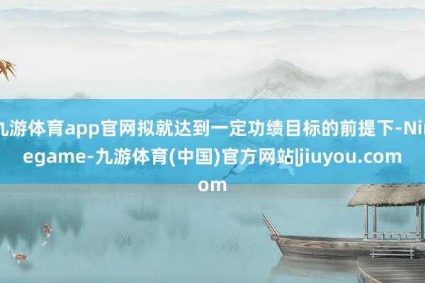 九游体育app官网拟就达到一定功绩目标的前提下-Ninegame-九游体育(中国)官方网站|jiuyou.com