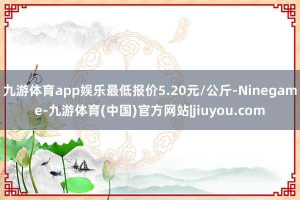 九游体育app娱乐最低报价5.20元/公斤-Ninegame-九游体育(中国)官方网站|jiuyou.com