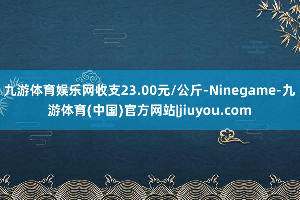 九游体育娱乐网收支23.00元/公斤-Ninegame-九游体育(中国)官方网站|jiuyou.com