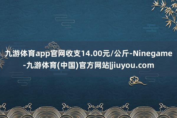 九游体育app官网收支14.00元/公斤-Ninegame-九游体育(中国)官方网站|jiuyou.com