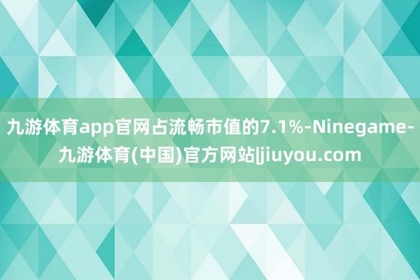 九游体育app官网占流畅市值的7.1%-Ninegame-九游体育(中国)官方网站|jiuyou.com