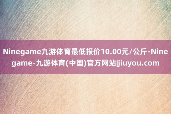 Ninegame九游体育最低报价10.00元/公斤-Ninegame-九游体育(中国)官方网站|jiuyou.com