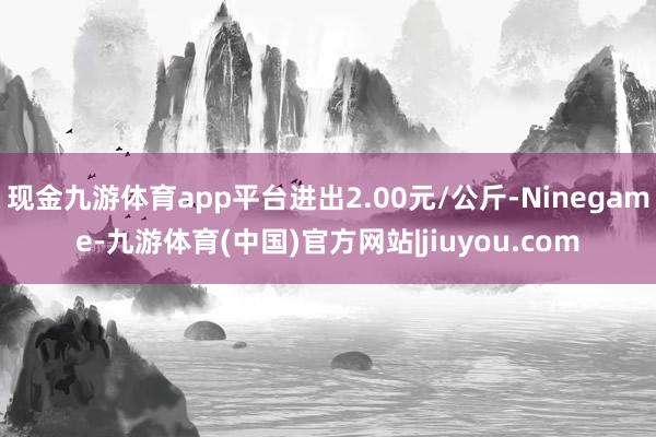 现金九游体育app平台进出2.00元/公斤-Ninegame-九游体育(中国)官方网站|jiuyou.com