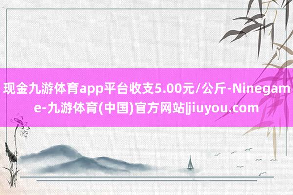 现金九游体育app平台收支5.00元/公斤-Ninegame-九游体育(中国)官方网站|jiuyou.com